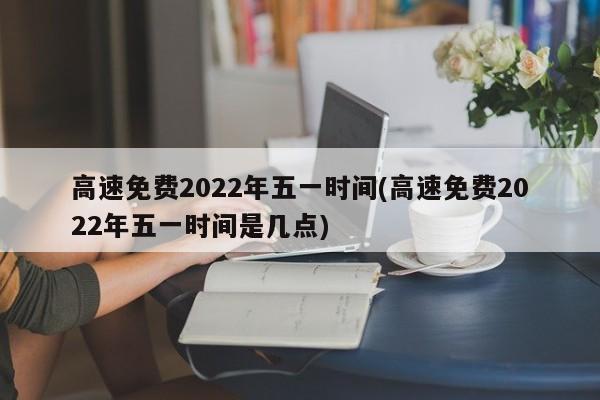 高速免费2022年五一时间(高速免费2022年五一时间是几点)