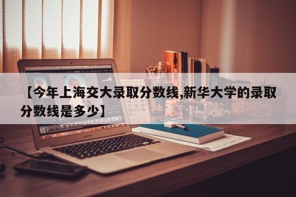 【今年上海交大录取分数线,新华大学的录取分数线是多少】