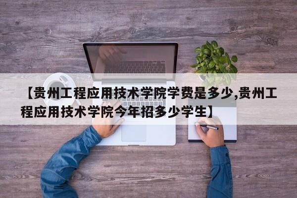 【贵州工程应用技术学院学费是多少,贵州工程应用技术学院今年招多少学生】