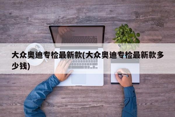 大众奥迪专检最新款(大众奥迪专检最新款多少钱)