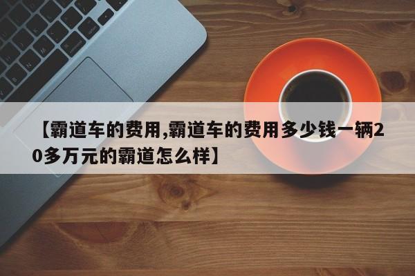 【霸道车的费用,霸道车的费用多少钱一辆20多万元的霸道怎么样】