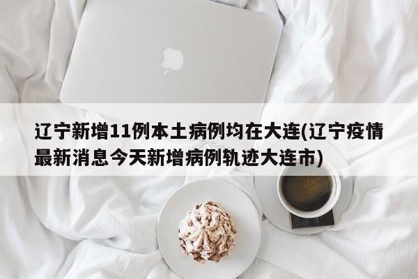 辽宁新增11例本土病例均在大连(辽宁疫情最新消息今天新增病例轨迹大连市)