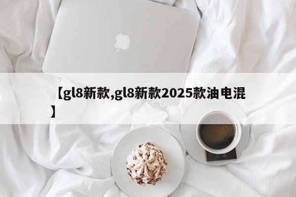 【gl8新款,gl8新款2025款油电混】
