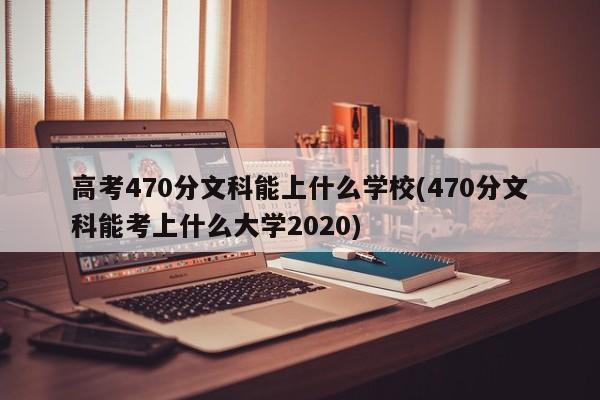 高考470分文科能上什么学校(470分文科能考上什么大学2020)