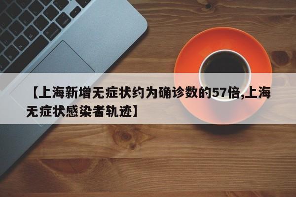 【上海新增无症状约为确诊数的57倍,上海无症状感染者轨迹】