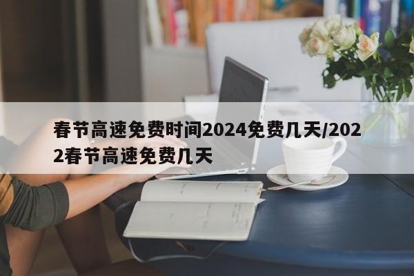 春节高速免费时间2024免费几天/2022春节高速免费几天