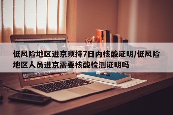低风险地区进京须持7日内核酸证明/低风险地区人员进京需要核酸检测证明吗
