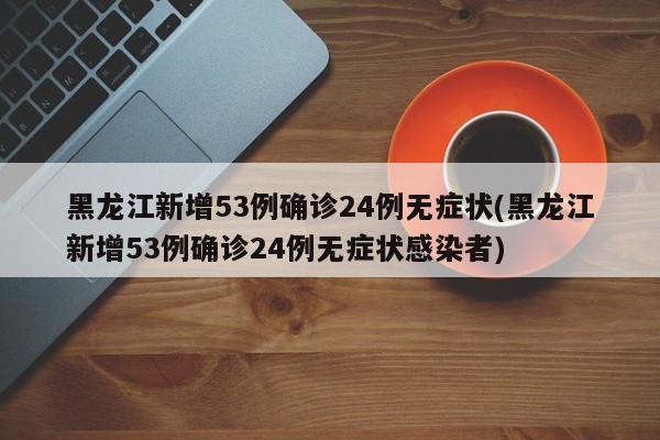 黑龙江新增53例确诊24例无症状(黑龙江新增53例确诊24例无症状感染者)
