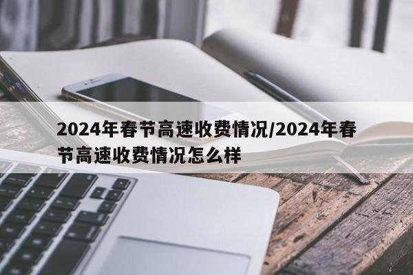 2024年春节高速收费情况/2024年春节高速收费情况怎么样