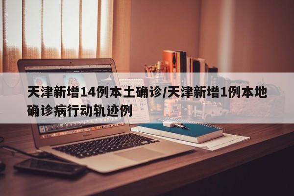 天津新增14例本土确诊/天津新增1例本地确诊病行动轨迹例