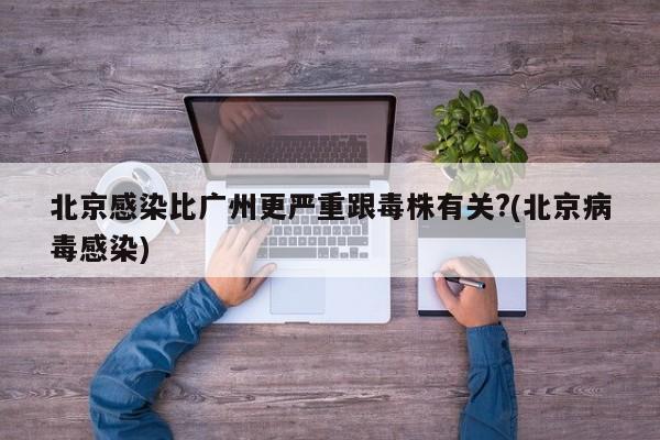 北京感染比广州更严重跟毒株有关?(北京病毒感染)