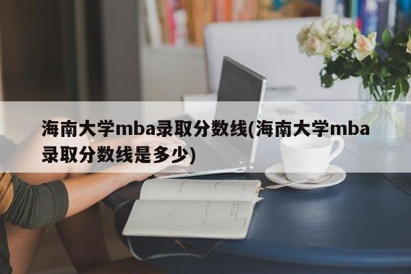 海南大学mba录取分数线(海南大学mba录取分数线是多少)