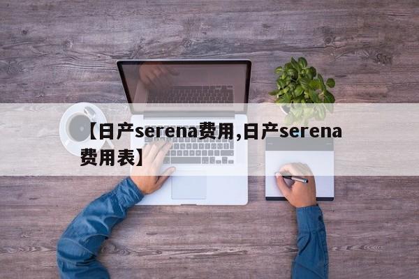【日产serena费用,日产serena费用表】