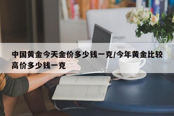 中国黄金今天金价多少钱一克/今年黄金比较高价多少钱一克
