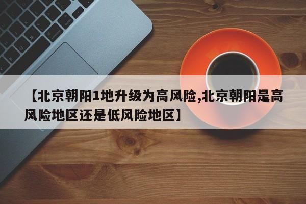 【北京朝阳1地升级为高风险,北京朝阳是高风险地区还是低风险地区】