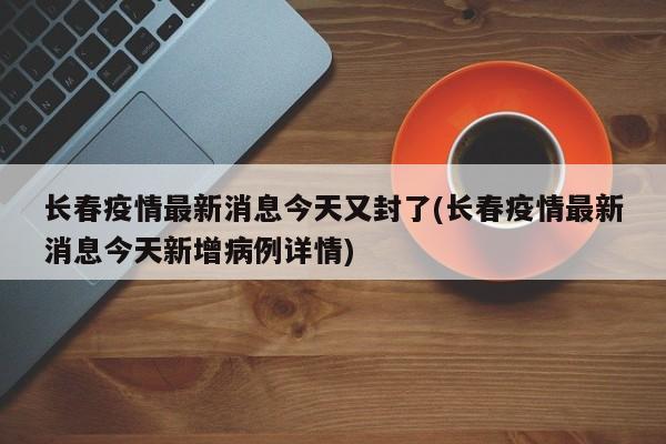 长春疫情最新消息今天又封了(长春疫情最新消息今天新增病例详情)