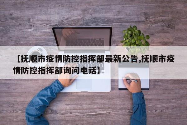 【抚顺市疫情防控指挥部最新公告,抚顺市疫情防控指挥部询问电话】