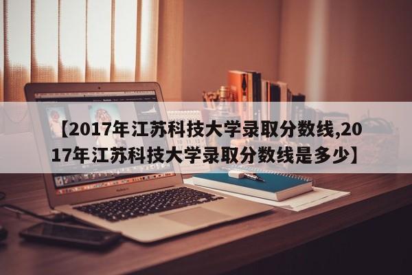 【2017年江苏科技大学录取分数线,2017年江苏科技大学录取分数线是多少】