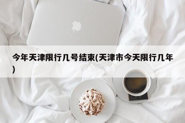 今年天津限行几号结束(天津市今天限行几年)