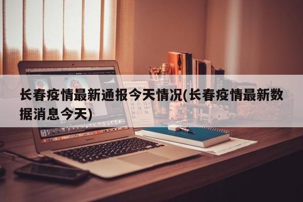 长春疫情最新通报今天情况(长春疫情最新数据消息今天)