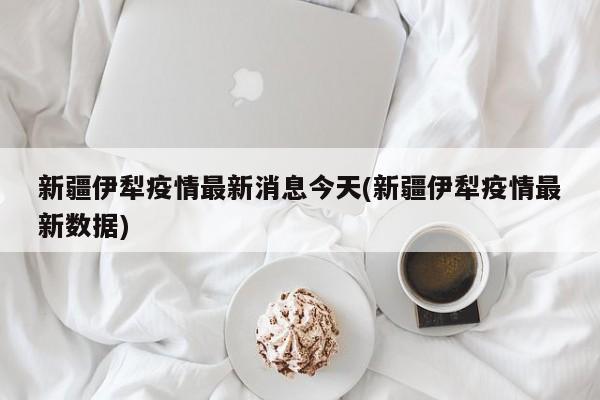 新疆伊犁疫情最新消息今天(新疆伊犁疫情最新数据)