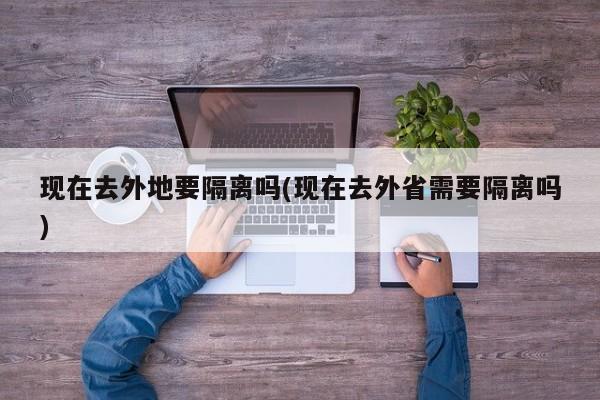 现在去外地要隔离吗(现在去外省需要隔离吗)