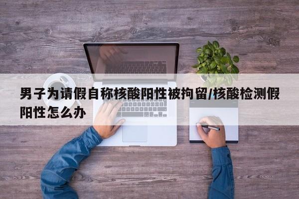 男子为请假自称核酸阳性被拘留/核酸检测假阳性怎么办