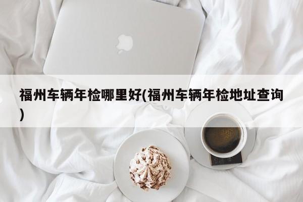 福州车辆年检哪里好(福州车辆年检地址查询)