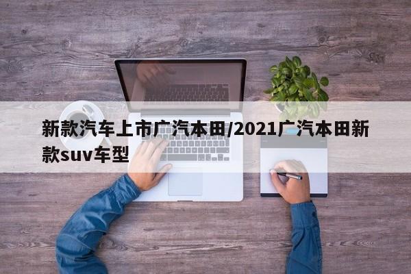 新款汽车上市广汽本田/2021广汽本田新款suv车型
