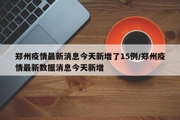 郑州疫情最新消息今天新增了15例/郑州疫情最新数据消息今天新增
