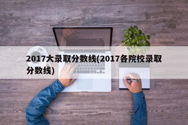2017大录取分数线(2017各院校录取分数线)