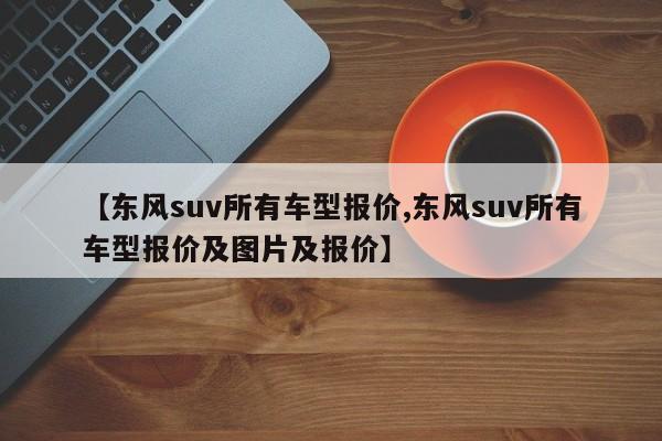 【东风suv所有车型报价,东风suv所有车型报价及图片及报价】