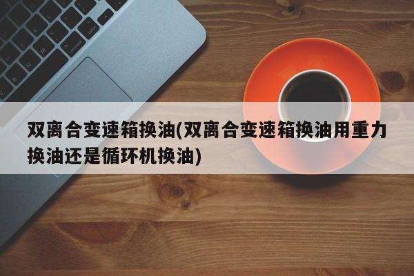 双离合变速箱换油(双离合变速箱换油用重力换油还是循环机换油)