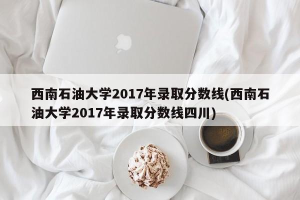 西南石油大学2017年录取分数线(西南石油大学2017年录取分数线四川)