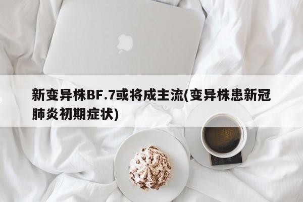新变异株BF.7或将成主流(变异株患新冠肺炎初期症状)