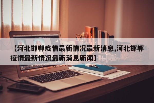 【河北邯郸疫情最新情况最新消息,河北邯郸疫情最新情况最新消息新闻】