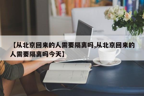 【从北京回来的人需要隔离吗,从北京回来的人需要隔离吗今天】
