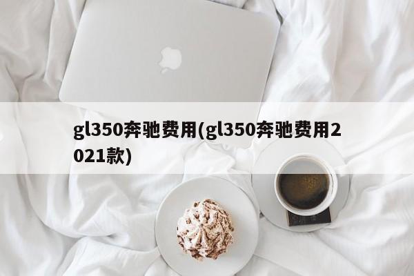 gl350奔驰费用(gl350奔驰费用2021款)