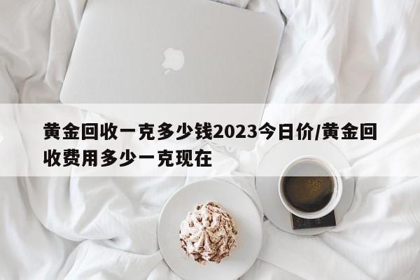 黄金回收一克多少钱2023今日价/黄金回收费用多少一克现在