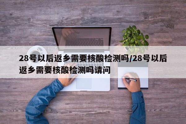 28号以后返乡需要核酸检测吗/28号以后返乡需要核酸检测吗请问