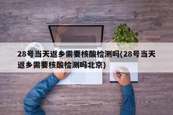 28号当天返乡需要核酸检测吗(28号当天返乡需要核酸检测吗北京)