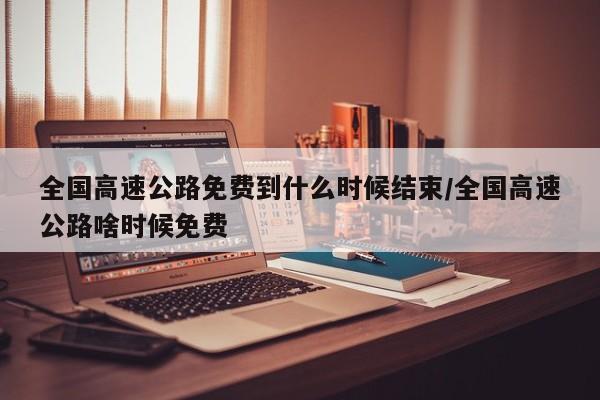 全国高速公路免费到什么时候结束/全国高速公路啥时候免费