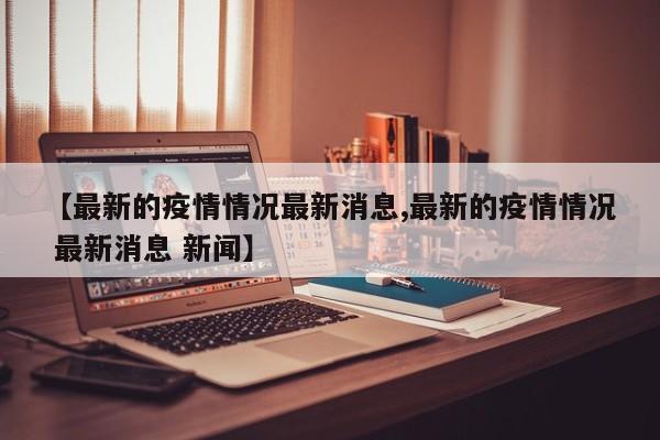 【最新的疫情情况最新消息,最新的疫情情况 最新消息 新闻】