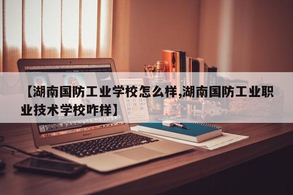 【湖南国防工业学校怎么样,湖南国防工业职业技术学校咋样】