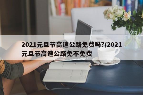 2021元旦节高速公路免费吗?/2021元旦节高速公路免不免费