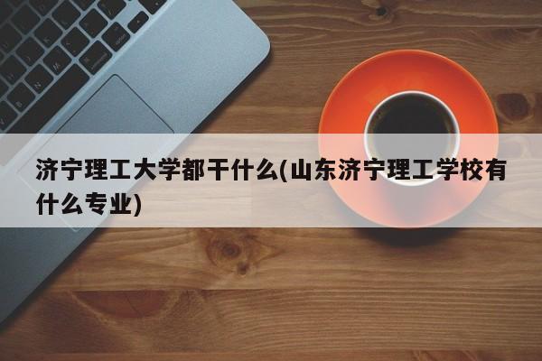 济宁理工大学都干什么(山东济宁理工学校有什么专业)