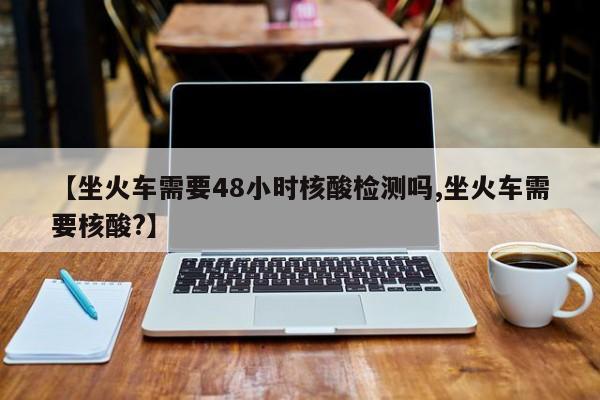 【坐火车需要48小时核酸检测吗,坐火车需要核酸?】