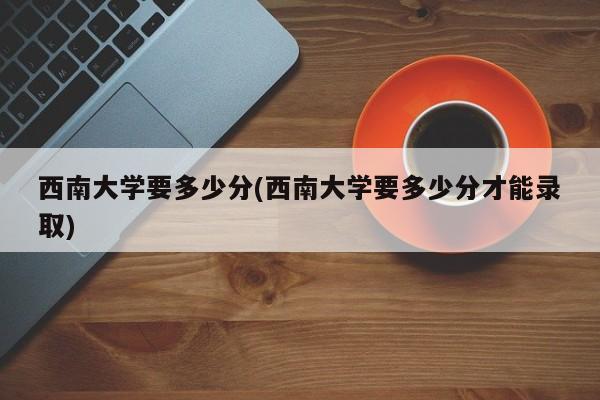 西南大学要多少分(西南大学要多少分才能录取)