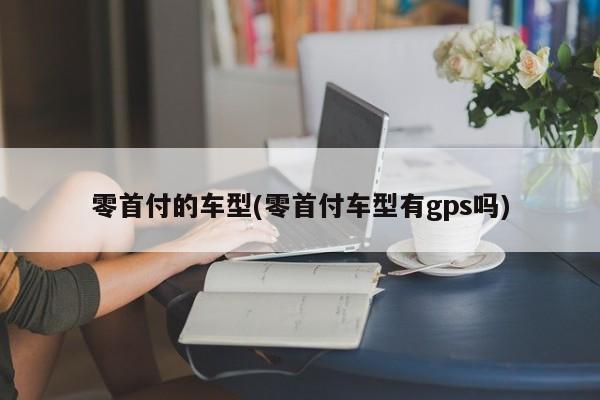 零首付的车型(零首付车型有gps吗)