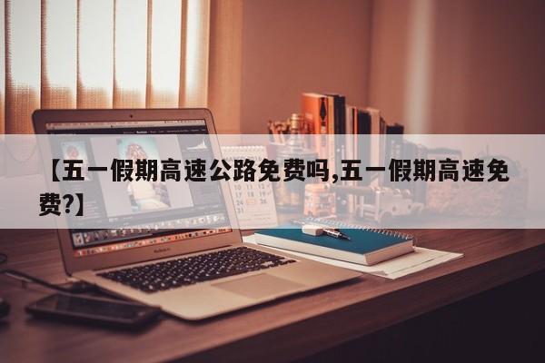 【五一假期高速公路免费吗,五一假期高速免费?】